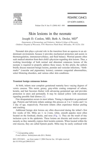 Pediatr Clin N Am 51 (2004) 863 – 888



                    Skin lesions in the neonate
            Joseph D. Conlon, MD, Beth A. Drolet, MD*
          Departments of Dermatology and Pediatrics, Medical College of Wisconsin,
   Children’s Hospital of Wisconsin, 8701 Watertown Plank Road, Milwaukee, WI 53226, USA


   Neonatal skin plays a pivotal role in the transition from an aqueous to an air-
dominant environment, because it provides mechanical protection and assists in
thermoregulation, immunosurveillance, and fluid balance. Worried parents often
seek medical attention from their child’s physician regarding skin lesions. Thus, a
working knowledge of both normal and abnormal cutaneous lesions of the
neonate is required to properly address these issues. In this article, the authors
briefly discuss transient benign lesions, pustular and vesicular infections, ‘‘birth-
marks’’ (vascular and pigmentary lesions), common congenital abnormalities,
select blistering disorders, and various other skin conditions.


Transient benign cutaneous lesions
   At birth, infants near complete gestational maturity have varying degrees of
vernix caseosa. This moist, greasy, gray-white coating composed of sebum,
keratin, and hair becomes thicker with advancing gestational age and provides
protection in utero and perinatally. It may be stained yellow with meconium
signaling possible fetal distress [1].
   Fine desquamation occurs in most infants. Timing is dependent on gestational
age. Preterm and full-term infants undergo this process at 2 to 3 weeks and 1 to
2 day of age, respectively. Post-term infants often experience thicker peeling
and cracking.
   Additional benign skin lesions are often discovered during the infant’s first
few weeks of life. Milia are 1- to 2-mm, white, smooth papules most often
located on the forehead, cheeks, and nose (Fig. 1). They are the result of tiny
inclusion cysts in the epidermis. These lesions are discrete and resolve sponta-
neously as they naturally express their keratin contents. When located within the
oral mucosa, they are called Epstein pearls. Milia may be easily confused with


   * Corresponding author.
   E-mail address: drolet@mew.edu (B.A. Drolet).

0031-3955/04/$ – see front matter D 2004 Elsevier Inc. All rights reserved.
doi:10.1016/j.pcl.2004.03.015
 