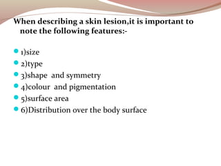 When describing a skin lesion,it is important to
note the following features:-
1)size
2)type
3)shape and symmetry
4)co...