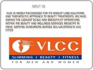 ABOUT US
VLCC IS WIDELY RECOGNIZED FOR ITS WEIGHT LOSS SOLUTIONS
AND THERAPEUTIC APPROACH TO BEAUTY TREATMENTS. WE HAVE
AMONG THE LARGEST SCALE AND BREADTH OF OPERATIONS
WITHIN THE BEAUTY AND WELLNESS SERVICES INDUSTRY IN
INDIA, SERVING CONSUMERS ACROSS 301 LOCATIONS IN 134
CITIES
 
