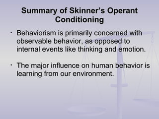 Summary of Skinner’s OperantSummary of Skinner’s Operant
ConditioningConditioning
• Behaviorism is primarily concerned withBehaviorism is primarily concerned with
observable behavior, as opposed toobservable behavior, as opposed to
internal events like thinking and emotion.internal events like thinking and emotion.
• The major influence on human behavior isThe major influence on human behavior is
learning from our environment.learning from our environment.
 