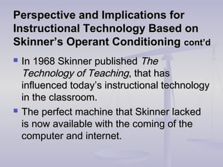 Perspective and Implications forPerspective and Implications for
Instructional Technology Based onInstructional Technology Based on
Skinner’s Operant ConditioningSkinner’s Operant Conditioning cont’dcont’d
 In 1968 Skinner publishedIn 1968 Skinner published TheThe
Technology of TeachingTechnology of Teaching, that has, that has
influenced today’s instructional technologyinfluenced today’s instructional technology
in the classroom.in the classroom.
 The perfect machine that Skinner lackedThe perfect machine that Skinner lacked
is now available with the coming of theis now available with the coming of the
computer and internet.computer and internet.
 
