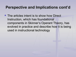 Perspective and Implications cont’dPerspective and Implications cont’d
 The articles intent is to show how DirectThe articles intent is to show how Direct
Instruction, which has foundationalInstruction, which has foundational
components in Skinner’s Operant Theory, hascomponents in Skinner’s Operant Theory, has
evolved in practice and describe how it is beingevolved in practice and describe how it is being
used in instructional technologyused in instructional technology
 