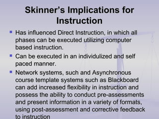 Skinner’s Implications forSkinner’s Implications for
InstructionInstruction
 Has influenced Direct Instruction, in which allHas influenced Direct Instruction, in which all
phases can be executed utilizing computerphases can be executed utilizing computer
based instruction.based instruction.
 Can be executed in an individulized and selfCan be executed in an individulized and self
paced manner.paced manner.
 Network systems, such and AsynchronousNetwork systems, such and Asynchronous
course template systems such as Blackboardcourse template systems such as Blackboard
can add increased flexibility in instruction andcan add increased flexibility in instruction and
possess the ability to conduct pre-assessmentspossess the ability to conduct pre-assessments
and present information in a variety of formats,and present information in a variety of formats,
using post-assessment and corrective feedbackusing post-assessment and corrective feedback
to instruction
 