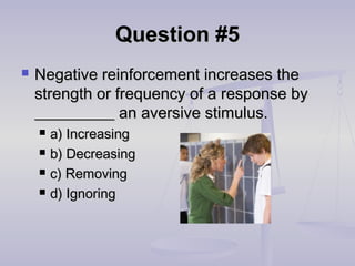 Question #5Question #5
 Negative reinforcement increases theNegative reinforcement increases the
strength or frequency of a response bystrength or frequency of a response by
__________ an aversive stimulus.__________ an aversive stimulus.
 a) Increasinga) Increasing
 b) Decreasingb) Decreasing
 c) Removingc) Removing
 d) Ignoringd) Ignoring
 