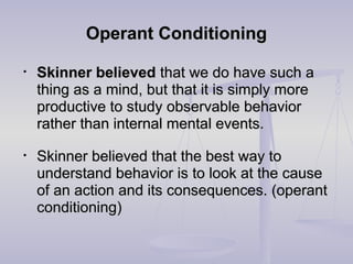 Operant ConditioningOperant Conditioning
• Skinner believedSkinner believed that we do have such athat we do have such a
thing as a mind, but that it is simply morething as a mind, but that it is simply more
productive to study observable behaviorproductive to study observable behavior
rather than internal mental events.rather than internal mental events.
• Skinner believed that the best way toSkinner believed that the best way to
understand behavior is to look at the causeunderstand behavior is to look at the cause
of an action and its consequences. (operantof an action and its consequences. (operant
conditioning)conditioning)
 