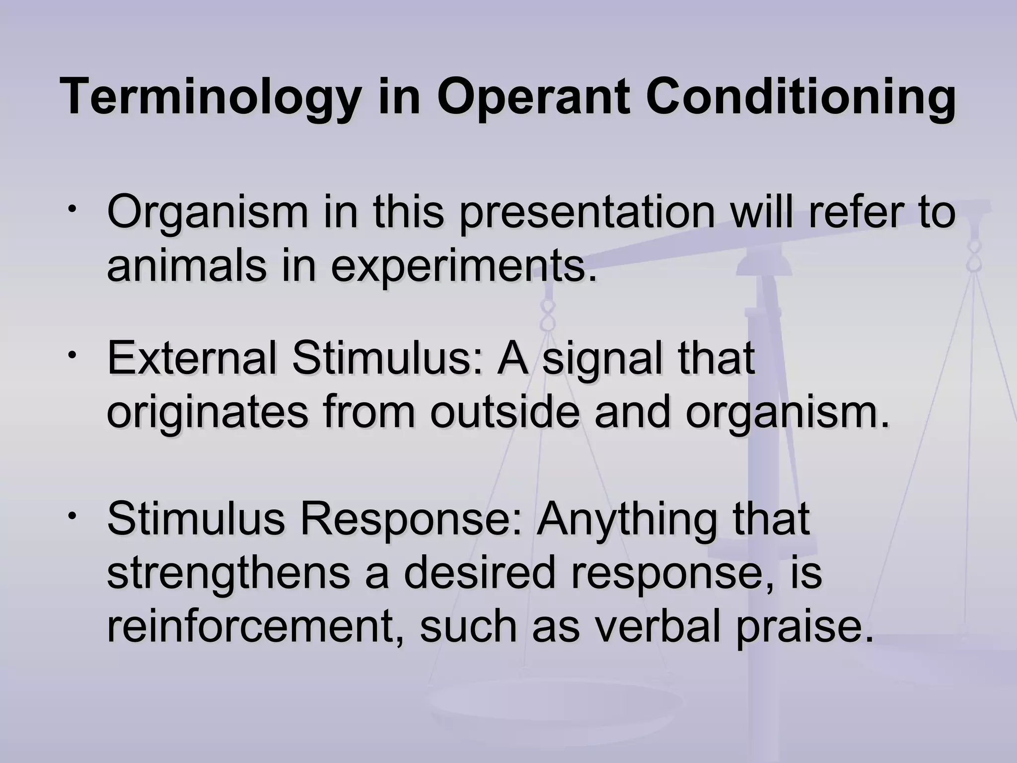 Terminology in Operant ConditioningTerminology in Operant Conditioning
• Organism in this presentation will refer toOrganism in this presentation will refer to
animals in experiments.animals in experiments.
• External Stimulus: A signal thatExternal Stimulus: A signal that
originates from outside and organism.originates from outside and organism.
• Stimulus Response: Anything thatStimulus Response: Anything that
strengthens a desired response, isstrengthens a desired response, is
reinforcement, such as verbal praise.reinforcement, such as verbal praise.
 