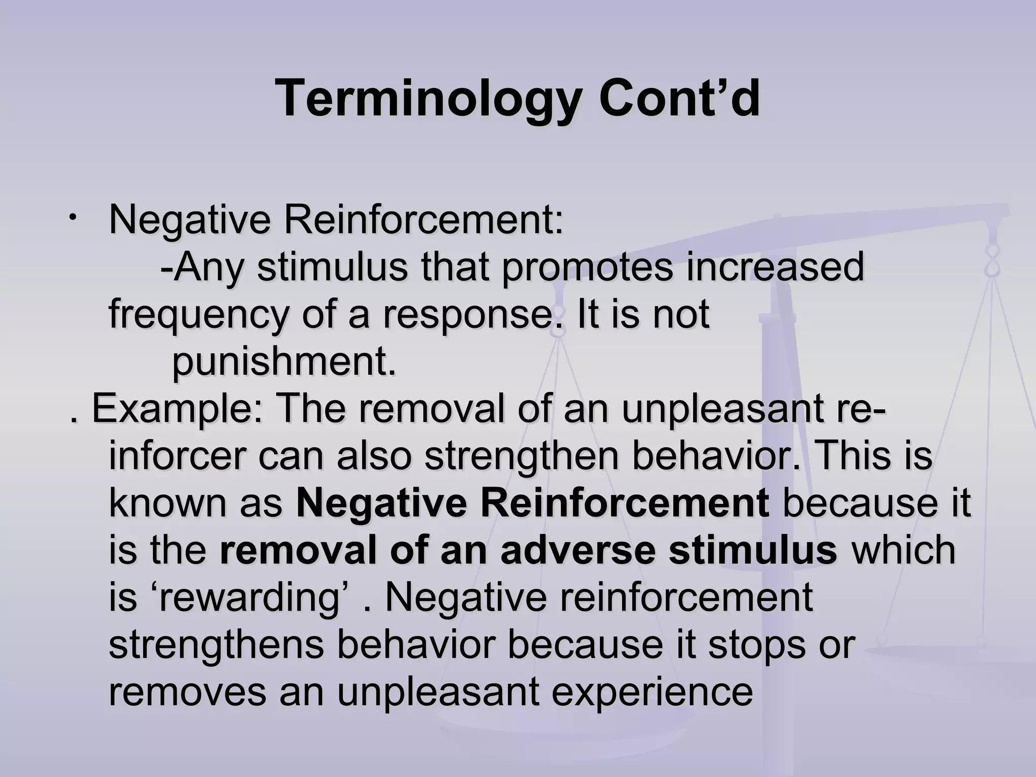 Terminology Cont’dTerminology Cont’d
• Negative Reinforcement:Negative Reinforcement:
-Any stimulus that promotes increased-Any stimulus that promotes increased
frequency of a response. It is notfrequency of a response. It is not
punishment.punishment.
. Example: The removal of an unpleasant re-. Example: The removal of an unpleasant re-
inforcer can also strengthen behavior. This isinforcer can also strengthen behavior. This is
known asknown as Negative ReinforcementNegative Reinforcement because itbecause it
is theis the removal of an adverse stimulusremoval of an adverse stimulus whichwhich
is ‘rewarding’ . Negative reinforcementis ‘rewarding’ . Negative reinforcement
strengthens behavior because it stops orstrengthens behavior because it stops or
removes an unpleasant experienceremoves an unpleasant experience
 