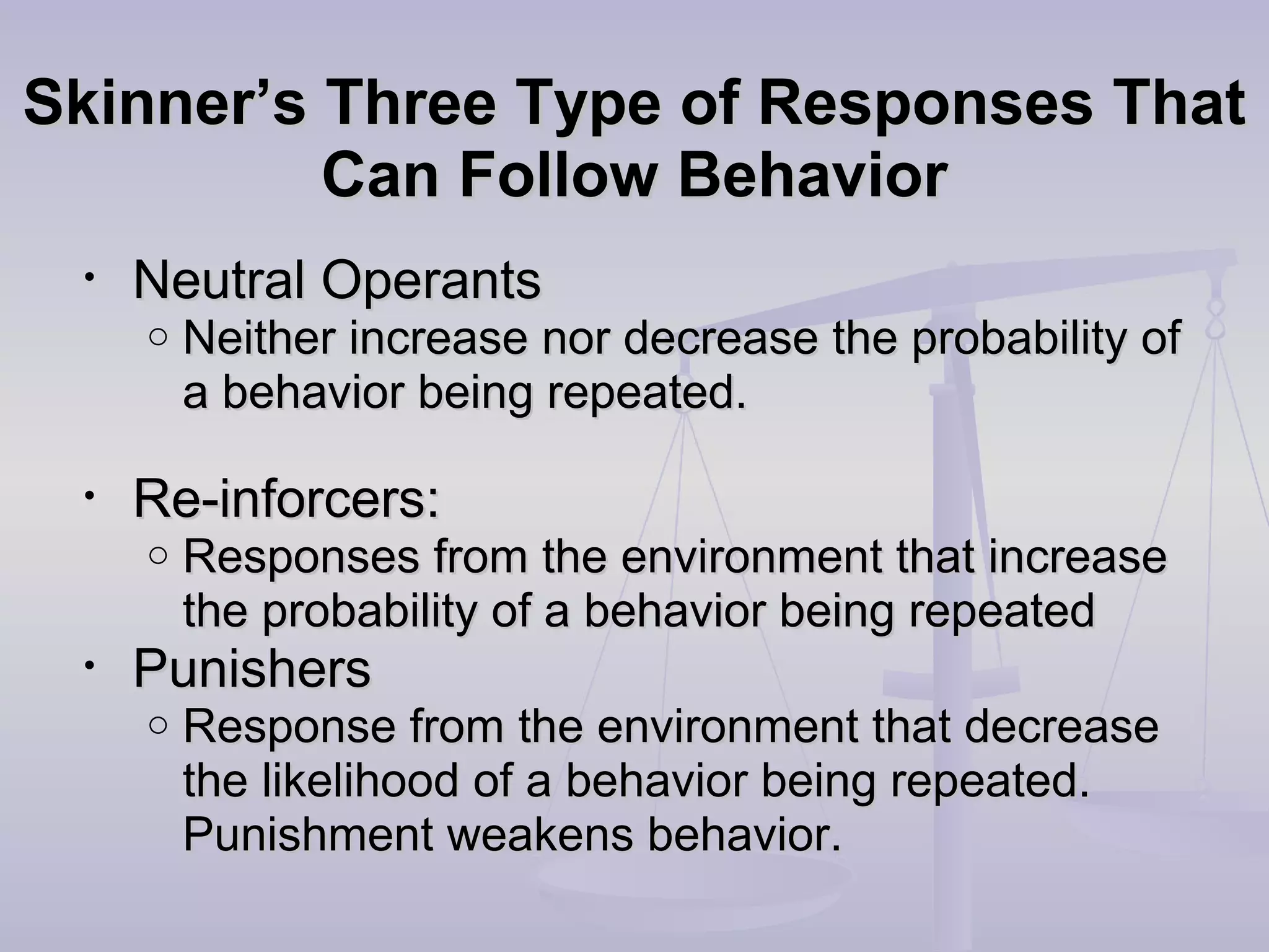 Skinner’s Three Type of Responses ThatSkinner’s Three Type of Responses That
Can Follow BehaviorCan Follow Behavior
• Neutral OperantsNeutral Operants
o Neither increase nor decrease the probability ofNeither increase nor decrease the probability of
a behavior being repeated.a behavior being repeated.
• Re-inforcers:Re-inforcers:
o Responses from the environment that increaseResponses from the environment that increase
the probability of a behavior being repeatedthe probability of a behavior being repeated
• PunishersPunishers
o Response from the environment that decreaseResponse from the environment that decrease
the likelihood of a behavior being repeated.the likelihood of a behavior being repeated.
Punishment weakens behavior.Punishment weakens behavior.
 