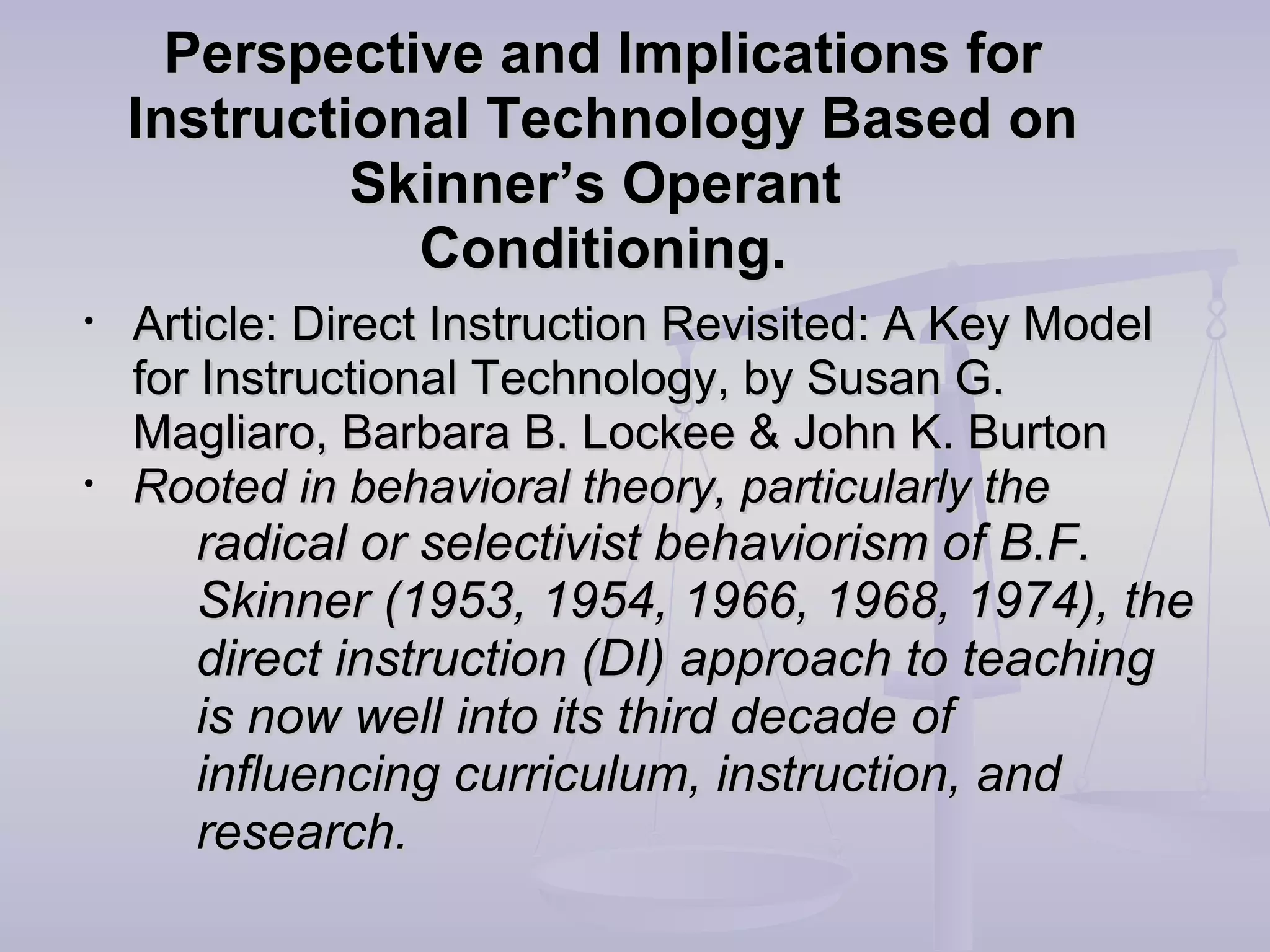 Perspective and Implications forPerspective and Implications for
Instructional Technology Based onInstructional Technology Based on
Skinner’s OperantSkinner’s Operant
Conditioning.Conditioning.
• Article: Direct Instruction Revisited: A Key ModelArticle: Direct Instruction Revisited: A Key Model
for Instructional Technology, by Susan G.for Instructional Technology, by Susan G.
Magliaro, Barbara B. Lockee & John K. BurtonMagliaro, Barbara B. Lockee & John K. Burton
• Rooted in behavioral theory, particularly theRooted in behavioral theory, particularly the
radical or selectivist behaviorism of B.F.radical or selectivist behaviorism of B.F.
Skinner (1953, 1954, 1966, 1968, 1974), theSkinner (1953, 1954, 1966, 1968, 1974), the
direct instruction (DI) approach to teachingdirect instruction (DI) approach to teaching
is now well into its third decade ofis now well into its third decade of
influencing curriculum, instruction, andinfluencing curriculum, instruction, and
research.research.
 