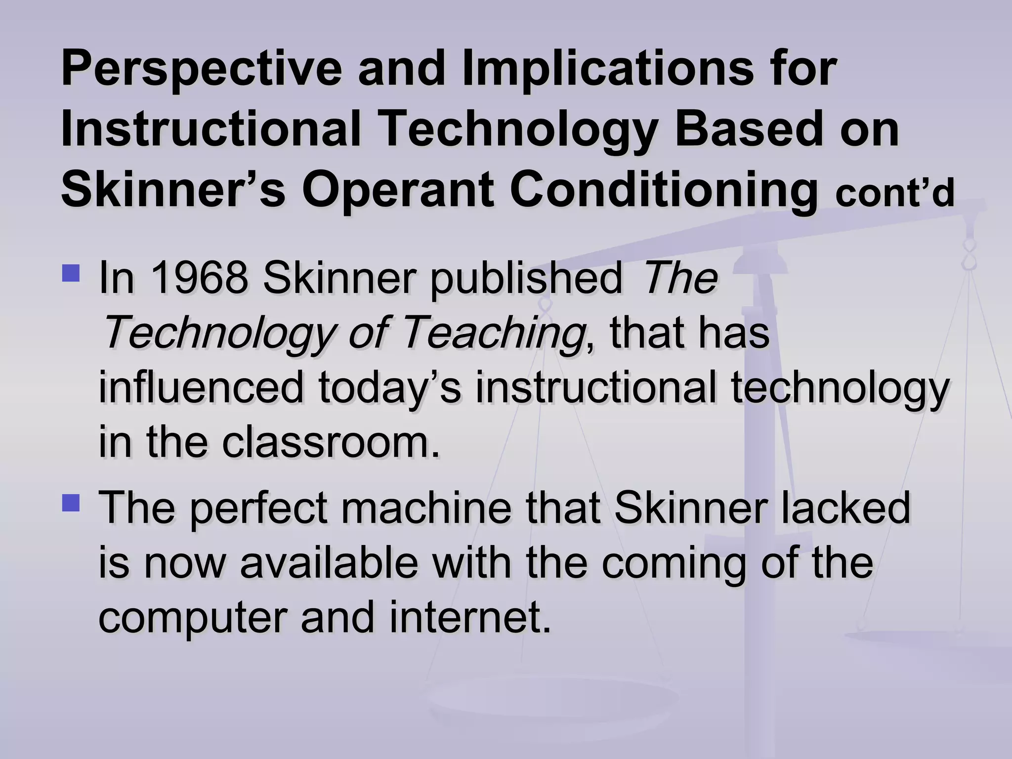 Perspective and Implications forPerspective and Implications for
Instructional Technology Based onInstructional Technology Based on
Skinner’s Operant ConditioningSkinner’s Operant Conditioning cont’dcont’d
 In 1968 Skinner publishedIn 1968 Skinner published TheThe
Technology of TeachingTechnology of Teaching, that has, that has
influenced today’s instructional technologyinfluenced today’s instructional technology
in the classroom.in the classroom.
 The perfect machine that Skinner lackedThe perfect machine that Skinner lacked
is now available with the coming of theis now available with the coming of the
computer and internet.computer and internet.
 