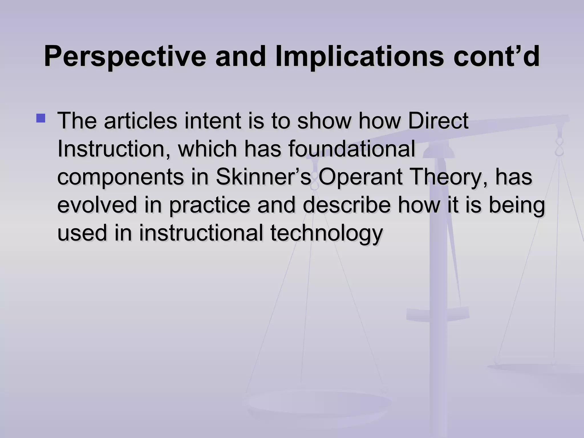 Perspective and Implications cont’dPerspective and Implications cont’d
 The articles intent is to show how DirectThe articles intent is to show how Direct
Instruction, which has foundationalInstruction, which has foundational
components in Skinner’s Operant Theory, hascomponents in Skinner’s Operant Theory, has
evolved in practice and describe how it is beingevolved in practice and describe how it is being
used in instructional technologyused in instructional technology
 