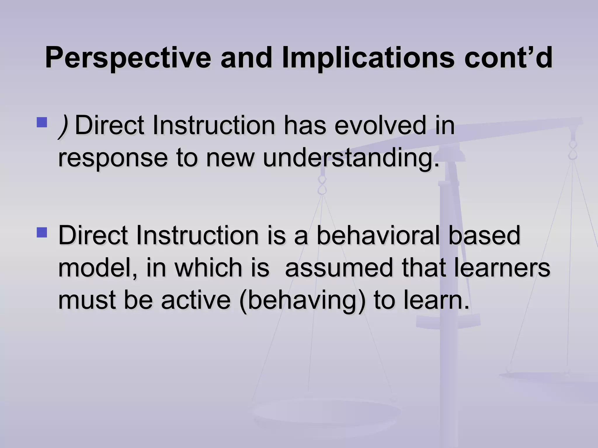 Perspective and Implications cont’dPerspective and Implications cont’d
 )) Direct InstructionDirect Instruction has evolved inhas evolved in
response to new understanding.response to new understanding.
 Direct Instruction is a behavioral basedDirect Instruction is a behavioral based
model, in which is assumed that learnersmodel, in which is assumed that learners
must be active (behaving) to learn.must be active (behaving) to learn.
 