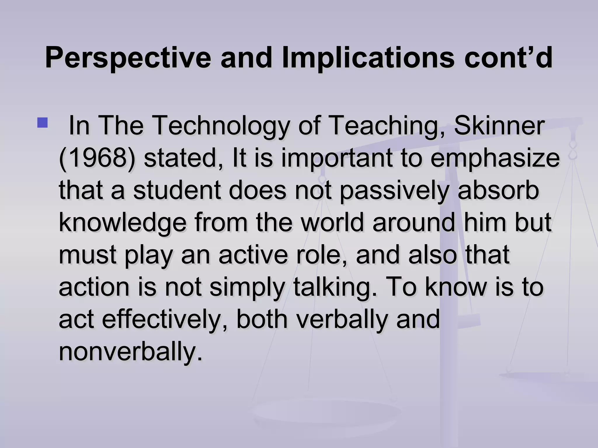 Perspective and Implications cont’dPerspective and Implications cont’d
 In The Technology of Teaching, SkinnerIn The Technology of Teaching, Skinner
(1968) stated, It is important to emphasize(1968) stated, It is important to emphasize
that a student does not passively absorbthat a student does not passively absorb
knowledge from the world around him butknowledge from the world around him but
must play an active role, and also thatmust play an active role, and also that
action is not simply talking. To know is toaction is not simply talking. To know is to
act effectively, both verbally andact effectively, both verbally and
nonverbally.nonverbally.
 