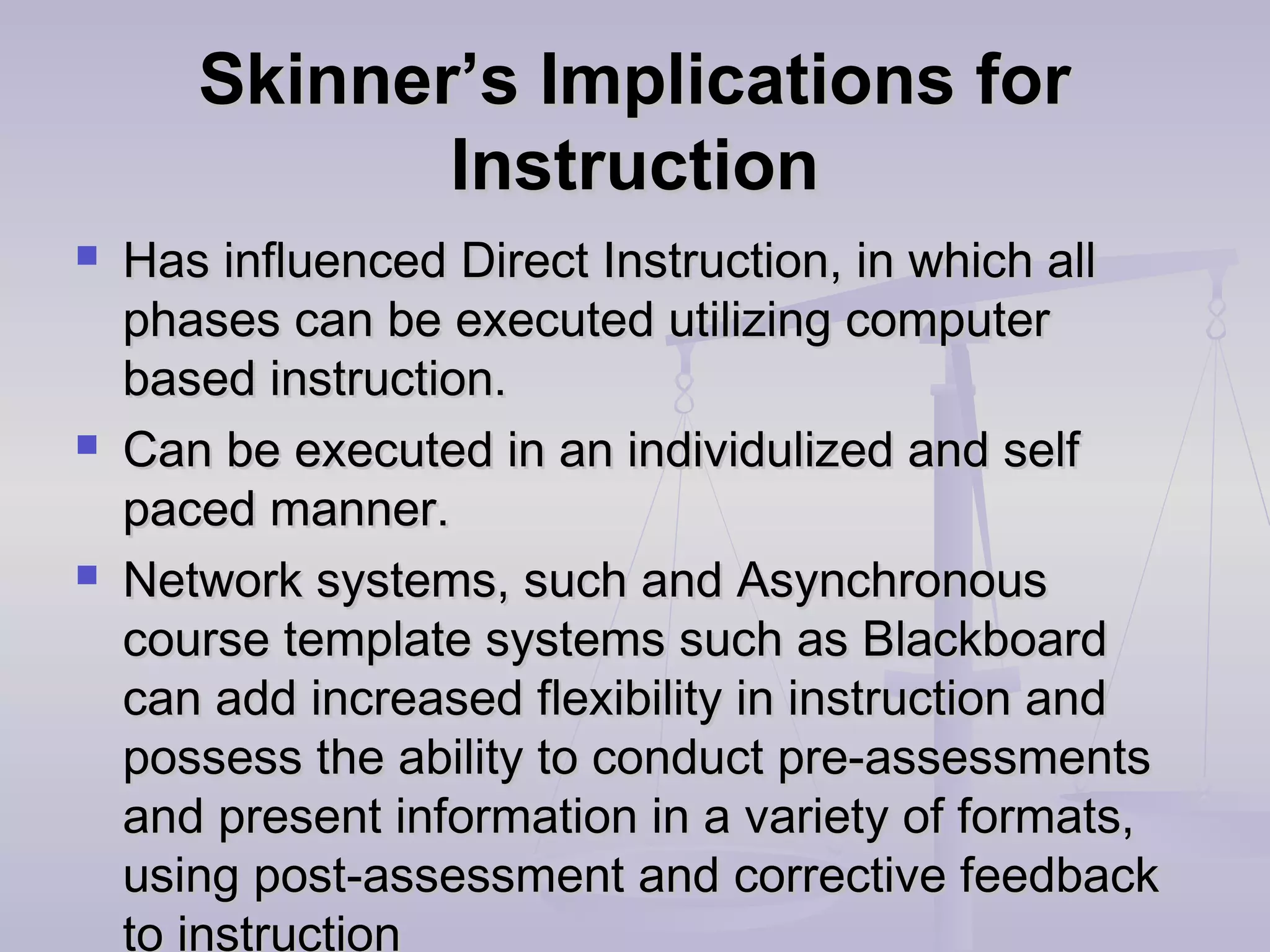Skinner’s Implications forSkinner’s Implications for
InstructionInstruction
 Has influenced Direct Instruction, in which allHas influenced Direct Instruction, in which all
phases can be executed utilizing computerphases can be executed utilizing computer
based instruction.based instruction.
 Can be executed in an individulized and selfCan be executed in an individulized and self
paced manner.paced manner.
 Network systems, such and AsynchronousNetwork systems, such and Asynchronous
course template systems such as Blackboardcourse template systems such as Blackboard
can add increased flexibility in instruction andcan add increased flexibility in instruction and
possess the ability to conduct pre-assessmentspossess the ability to conduct pre-assessments
and present information in a variety of formats,and present information in a variety of formats,
using post-assessment and corrective feedbackusing post-assessment and corrective feedback
to instruction
 