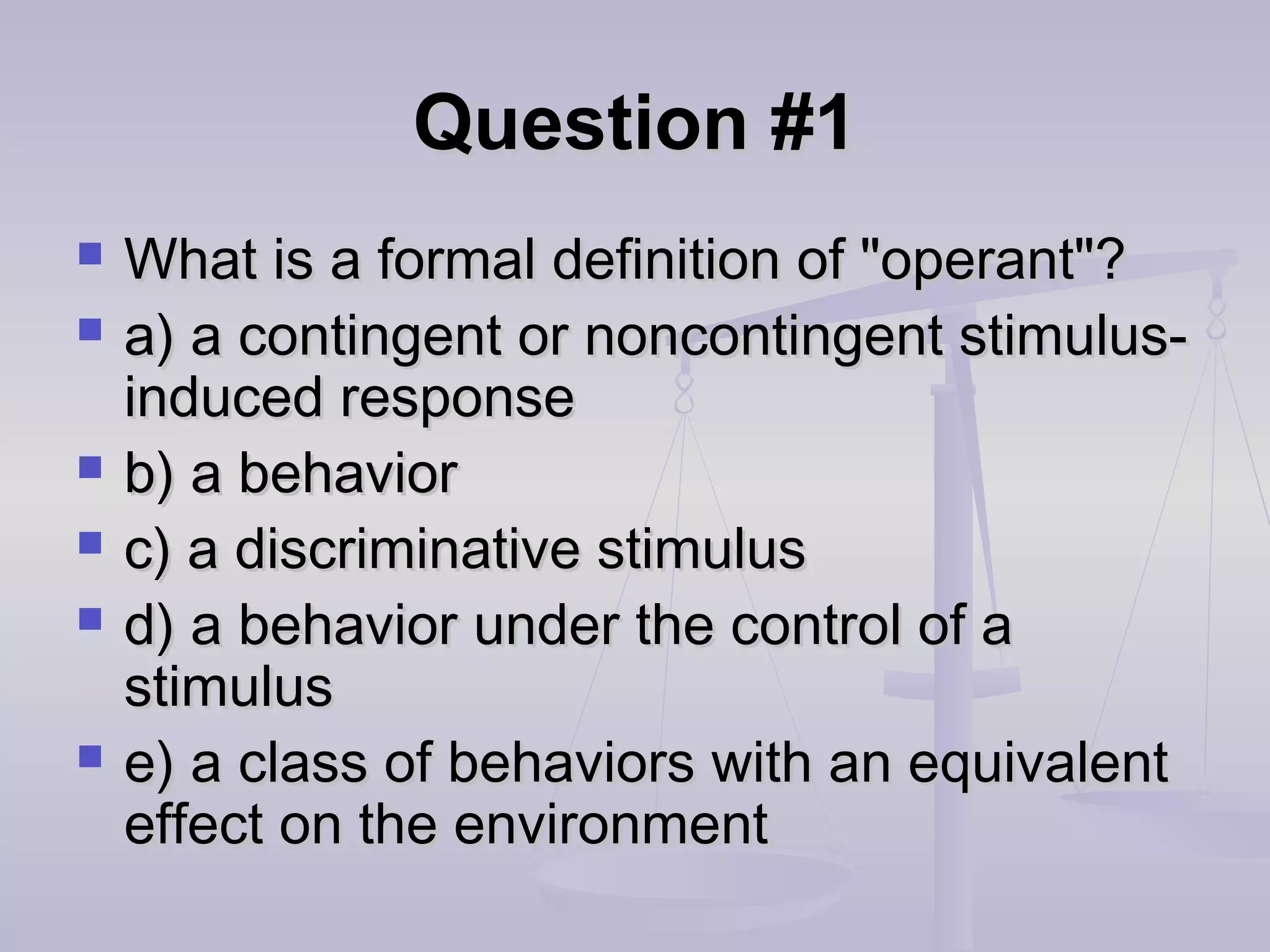 Question #1Question #1
 What is a formal definition of "operant"?What is a formal definition of "operant"?
 a) a contingent or noncontingent stimulus-a) a contingent or noncontingent stimulus-
induced responseinduced response
 b) a behaviorb) a behavior
 c) a discriminative stimulusc) a discriminative stimulus
 d) a behavior under the control of ad) a behavior under the control of a
stimulusstimulus
 e) a class of behaviors with an equivalente) a class of behaviors with an equivalent
effect on the environmenteffect on the environment
 