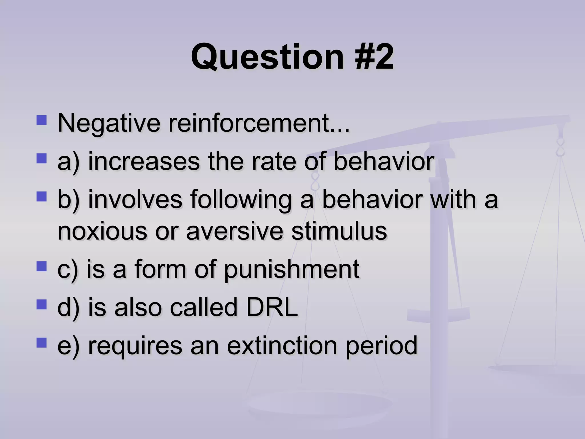 Question #2Question #2
 Negative reinforcement...Negative reinforcement...
 a) increases the rate of behaviora) increases the rate of behavior
 b) involves following a behavior with ab) involves following a behavior with a
noxious or aversive stimulusnoxious or aversive stimulus
 c) is a form of punishmentc) is a form of punishment
 d) is also called DRLd) is also called DRL
 e) requires an extinction periode) requires an extinction period
 