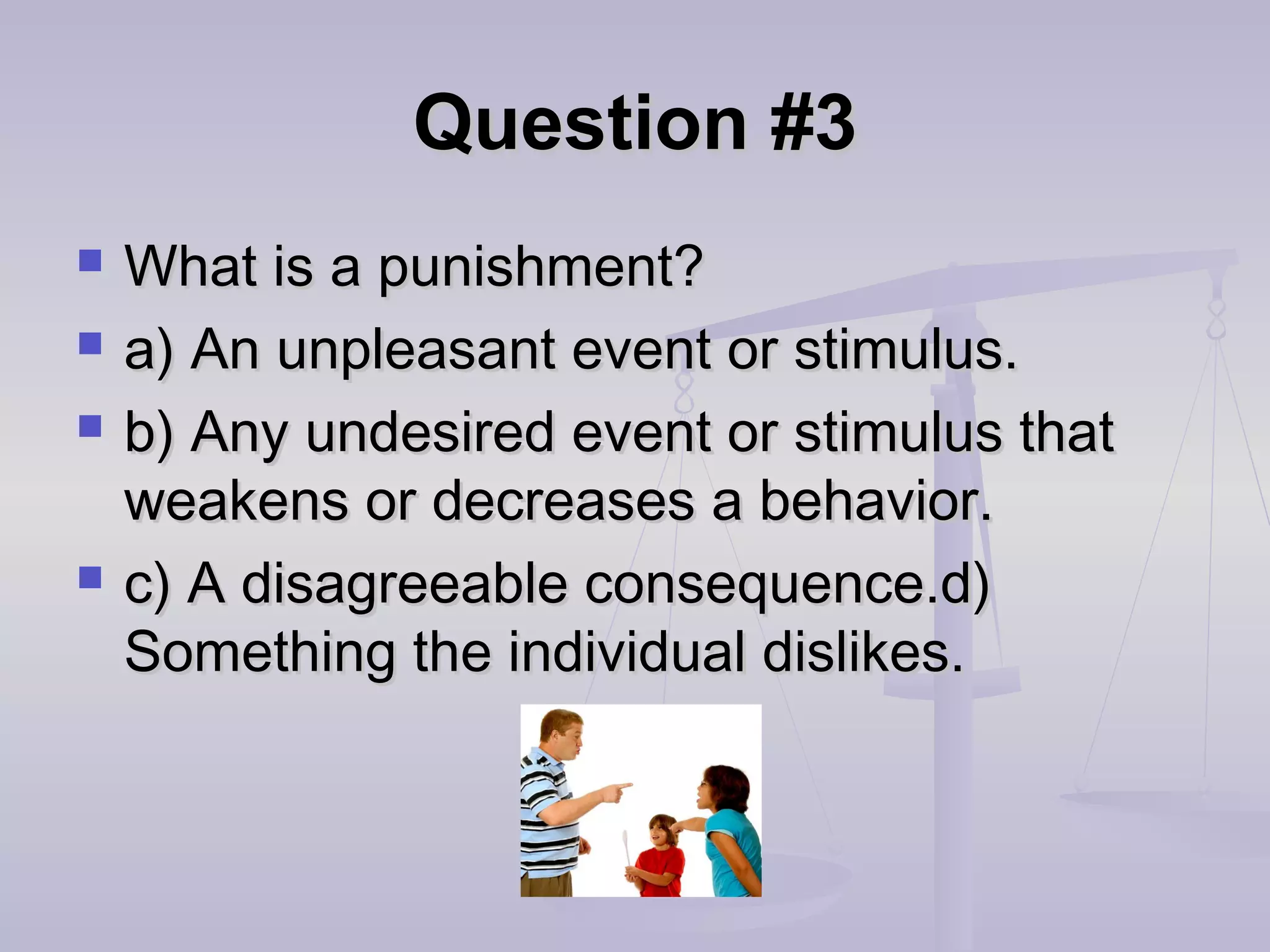 Question #3Question #3
 What is a punishment?What is a punishment?
 a) An unpleasant event or stimulus.a) An unpleasant event or stimulus.
 b) Any undesired event or stimulus thatb) Any undesired event or stimulus that
weakens or decreases a behavior.weakens or decreases a behavior.
 c) A disagreeable consequence.d)c) A disagreeable consequence.d)
Something the individual dislikes.Something the individual dislikes.
 