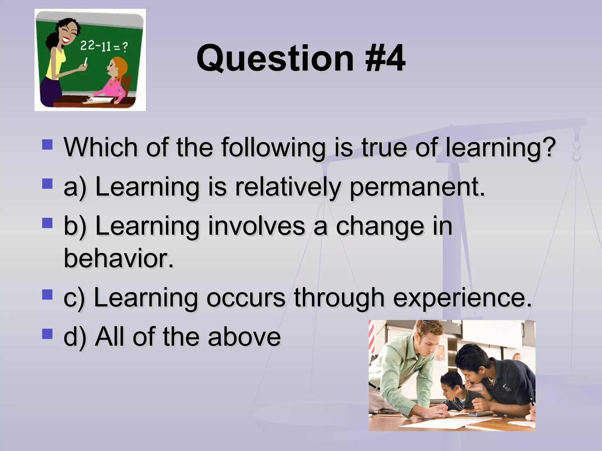 Question #4Question #4
 Which of the following is true of learning?Which of the following is true of learning?
 a) Learning is relatively permanent.a) Learning is relatively permanent.
 b) Learning involves a change inb) Learning involves a change in
behavior.behavior.
 c) Learning occurs through experience.c) Learning occurs through experience.
 d) All of the aboved) All of the above
 