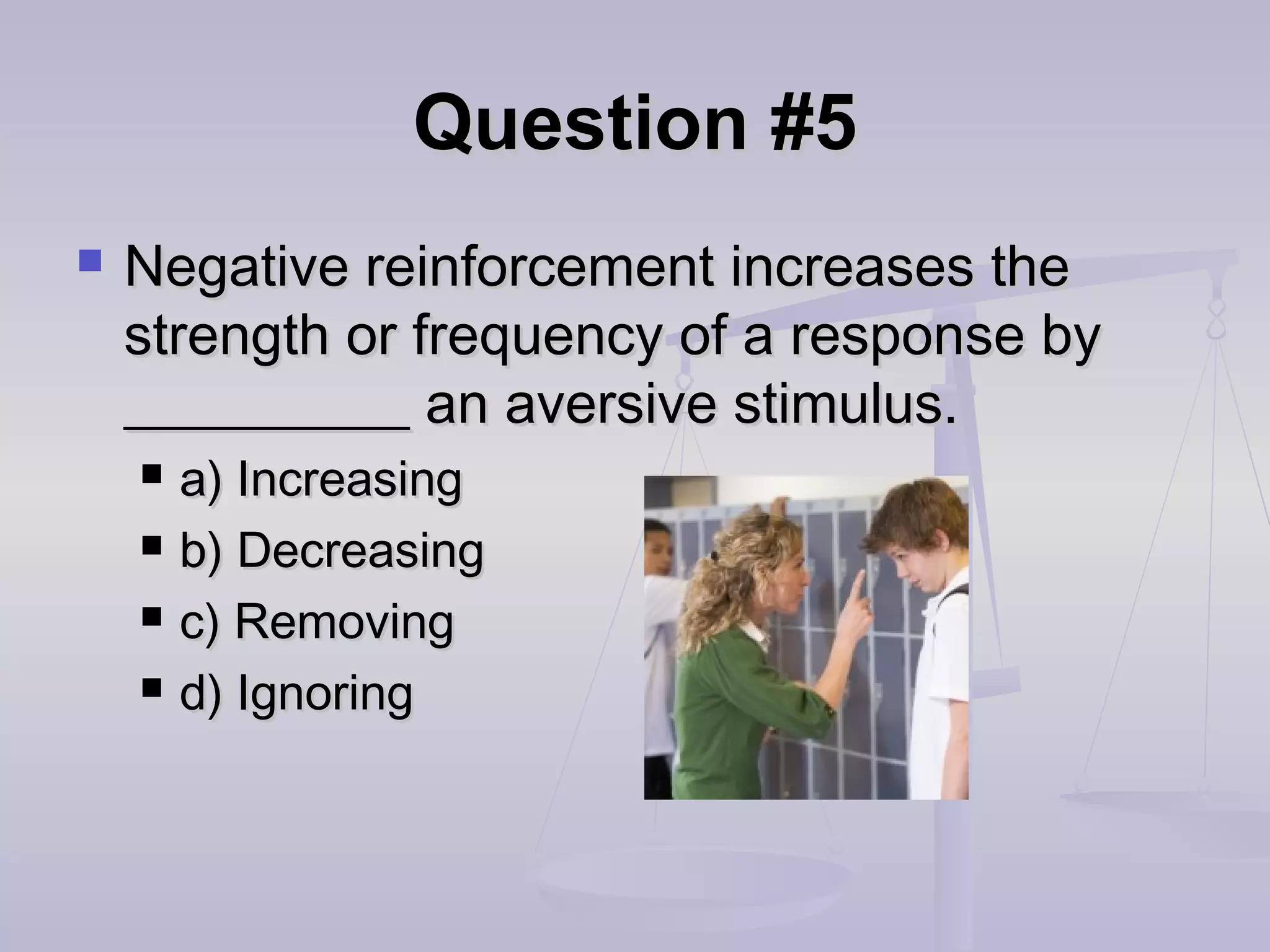 Question #5Question #5
 Negative reinforcement increases theNegative reinforcement increases the
strength or frequency of a response bystrength or frequency of a response by
__________ an aversive stimulus.__________ an aversive stimulus.
 a) Increasinga) Increasing
 b) Decreasingb) Decreasing
 c) Removingc) Removing
 d) Ignoringd) Ignoring
 
