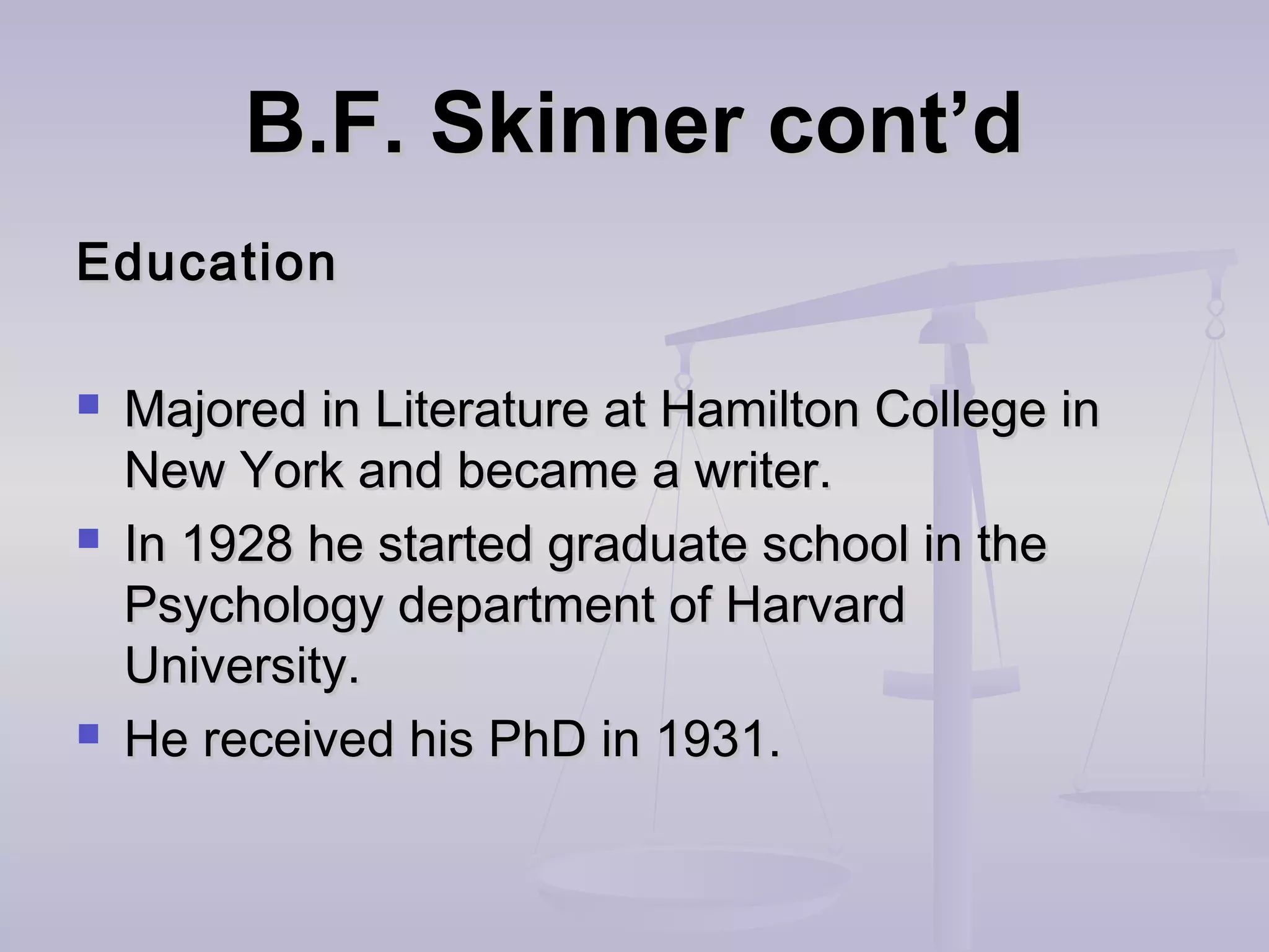 B.F. Skinner cont’dB.F. Skinner cont’d
EducationEducation
 Majored in Literature at Hamilton College inMajored in Literature at Hamilton College in
New York and became a writer.New York and became a writer.
 In 1928 he started graduate school in theIn 1928 he started graduate school in the
Psychology department of HarvardPsychology department of Harvard
University.University.
 He received his PhD in 1931.He received his PhD in 1931.
 