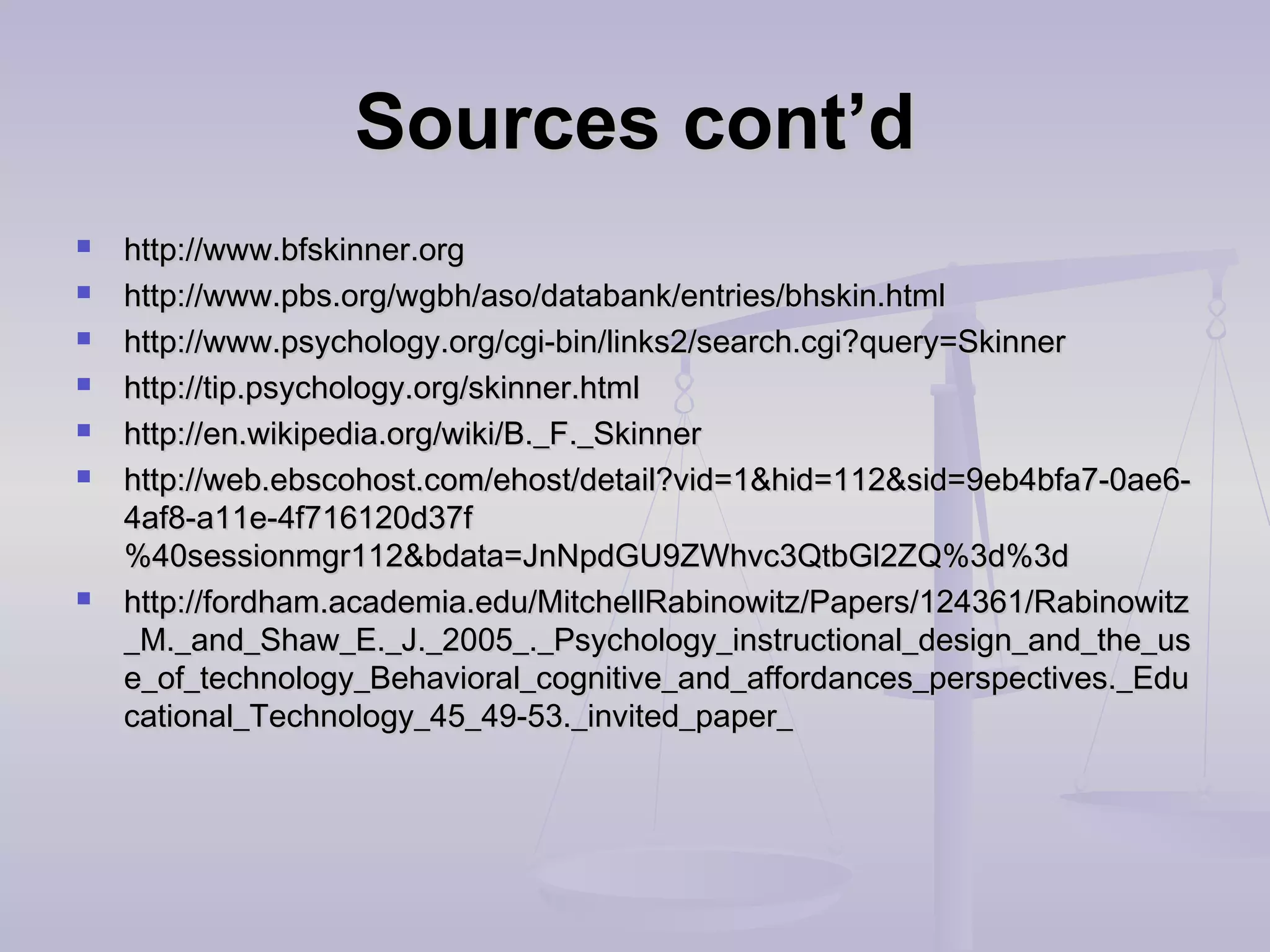 Sources cont’dSources cont’d
 http://www.bfskinner.orghttp://www.bfskinner.org
 http://www.pbs.org/wgbh/aso/databank/entries/bhskin.htmlhttp://www.pbs.org/wgbh/aso/databank/entries/bhskin.html
 http://www.psychology.org/cgi-bin/links2/search.cgi?query=Skinnerhttp://www.psychology.org/cgi-bin/links2/search.cgi?query=Skinner
 http://tip.psychology.org/skinner.htmlhttp://tip.psychology.org/skinner.html
 http://en.wikipedia.org/wiki/B._F._Skinnerhttp://en.wikipedia.org/wiki/B._F._Skinner
 http://web.ebscohost.com/ehost/detail?vid=1&hid=112&sid=9eb4bfa7-0ae6-http://web.ebscohost.com/ehost/detail?vid=1&hid=112&sid=9eb4bfa7-0ae6-
4af8-a11e-4f716120d37f4af8-a11e-4f716120d37f
%40sessionmgr112&bdata=JnNpdGU9ZWhvc3QtbGl2ZQ%3d%3d%40sessionmgr112&bdata=JnNpdGU9ZWhvc3QtbGl2ZQ%3d%3d
 http://fordham.academia.edu/MitchellRabinowitz/Papers/124361/Rabinowitzhttp://fordham.academia.edu/MitchellRabinowitz/Papers/124361/Rabinowitz
_M._and_Shaw_E._J._2005_._Psychology_instructional_design_and_the_us_M._and_Shaw_E._J._2005_._Psychology_instructional_design_and_the_us
e_of_technology_Behavioral_cognitive_and_affordances_perspectives._Edue_of_technology_Behavioral_cognitive_and_affordances_perspectives._Edu
cational_Technology_45_49-53._invited_paper_cational_Technology_45_49-53._invited_paper_
 