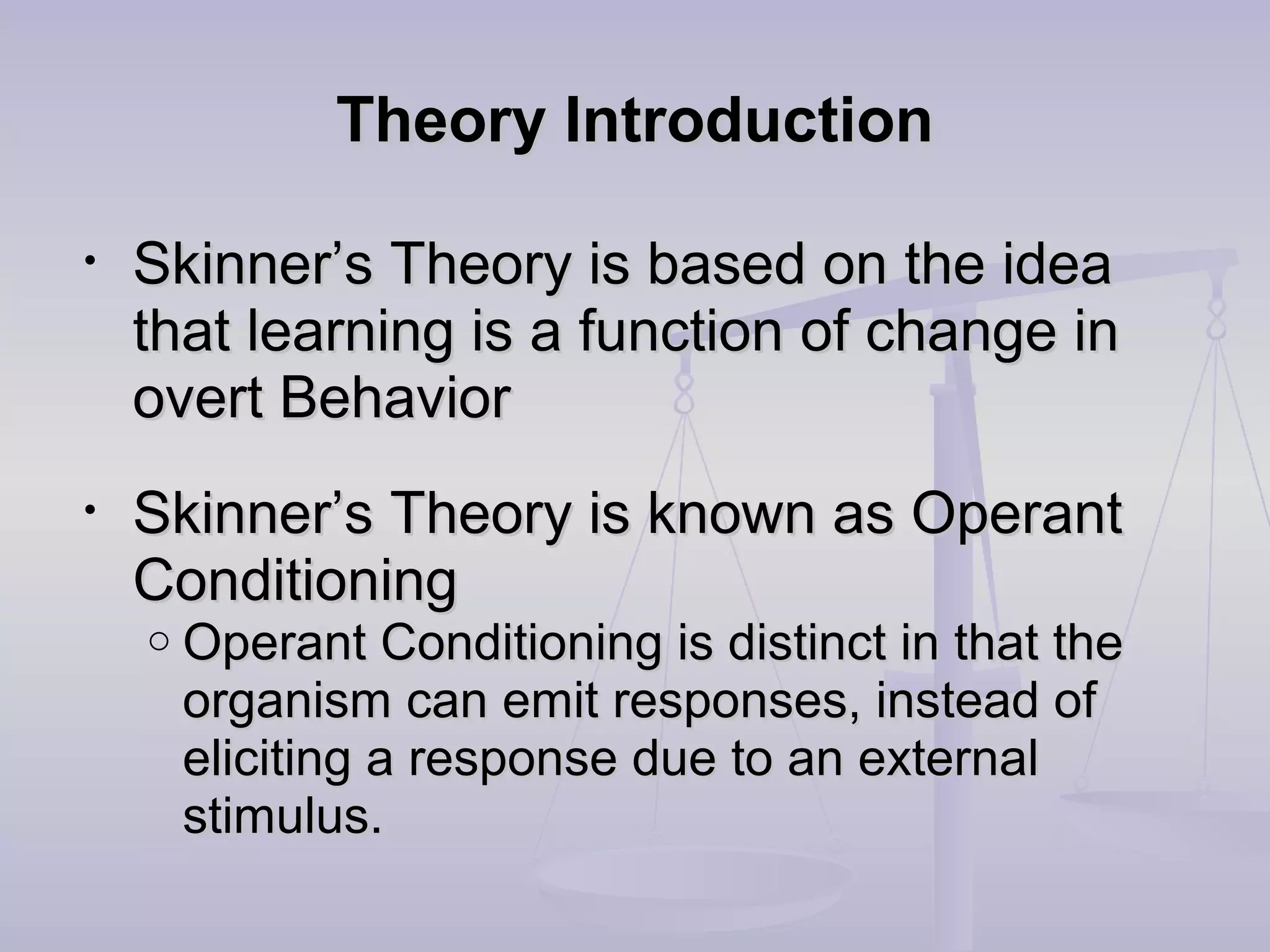 Theory IntroductionTheory Introduction
• Skinner’s Theory is based on the ideaSkinner’s Theory is based on the idea
that learning is a function of change inthat learning is a function of change in
overt Behaviorovert Behavior
• Skinner’s Theory is known as OperantSkinner’s Theory is known as Operant
ConditioningConditioning
o Operant Conditioning is distinct in that theOperant Conditioning is distinct in that the
organism can emit responses, instead oforganism can emit responses, instead of
eliciting a response due to an externaleliciting a response due to an external
stimulus.stimulus.
 