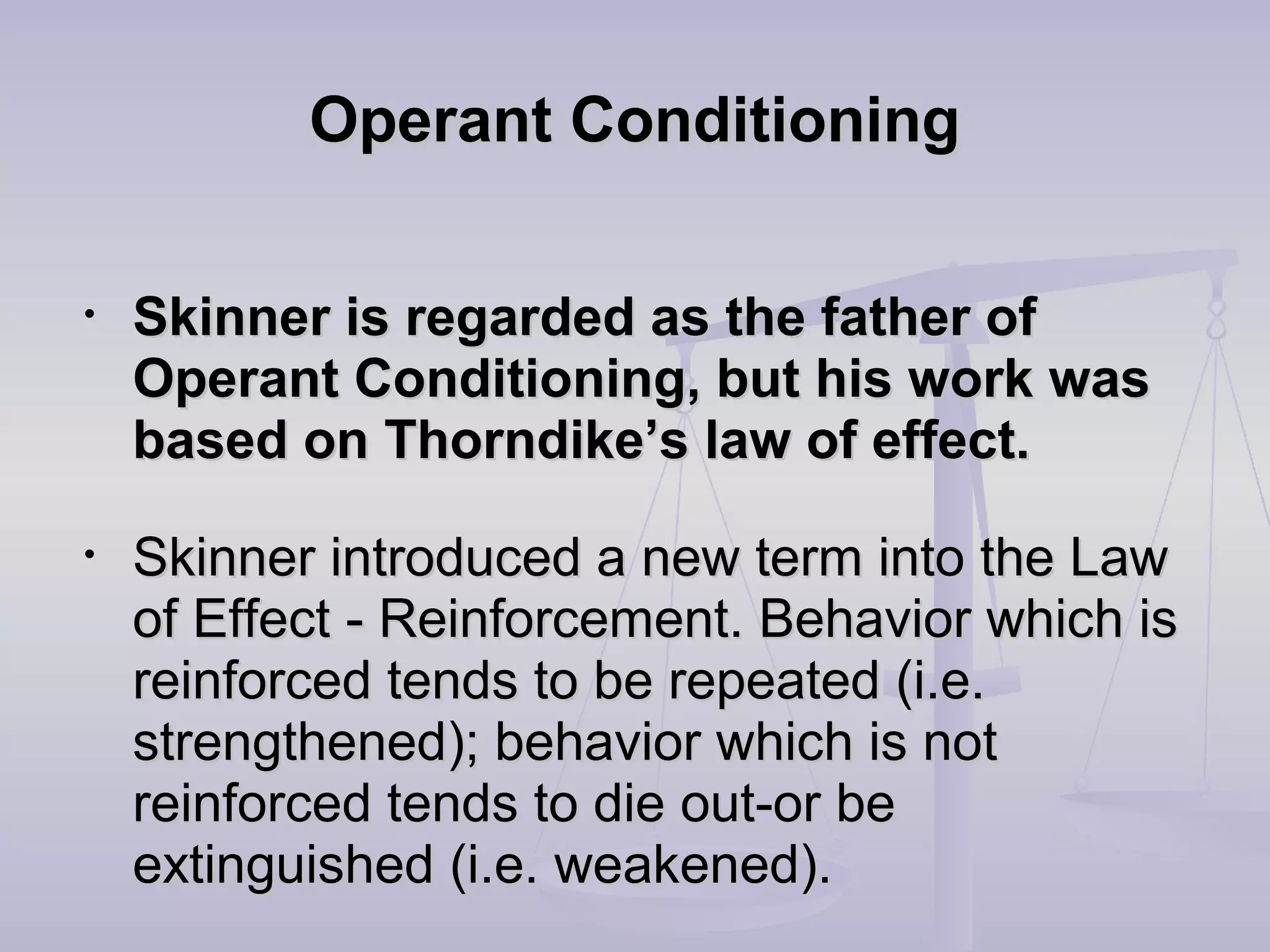 Operant ConditioningOperant Conditioning
• Skinner is regarded as the father ofSkinner is regarded as the father of
Operant Conditioning, but his work wasOperant Conditioning, but his work was
based on Thorndike’s law of effect.based on Thorndike’s law of effect.
• Skinner introduced a new term into the LawSkinner introduced a new term into the Law
of Effectof Effect - Reinforcement. Behavior which is- Reinforcement. Behavior which is
reinforced tends to be repeated (i.e.reinforced tends to be repeated (i.e.
strengthened); behavior which is notstrengthened); behavior which is not
reinforced tends to die out-or bereinforced tends to die out-or be
extinguished (i.e. weakened).extinguished (i.e. weakened).
 