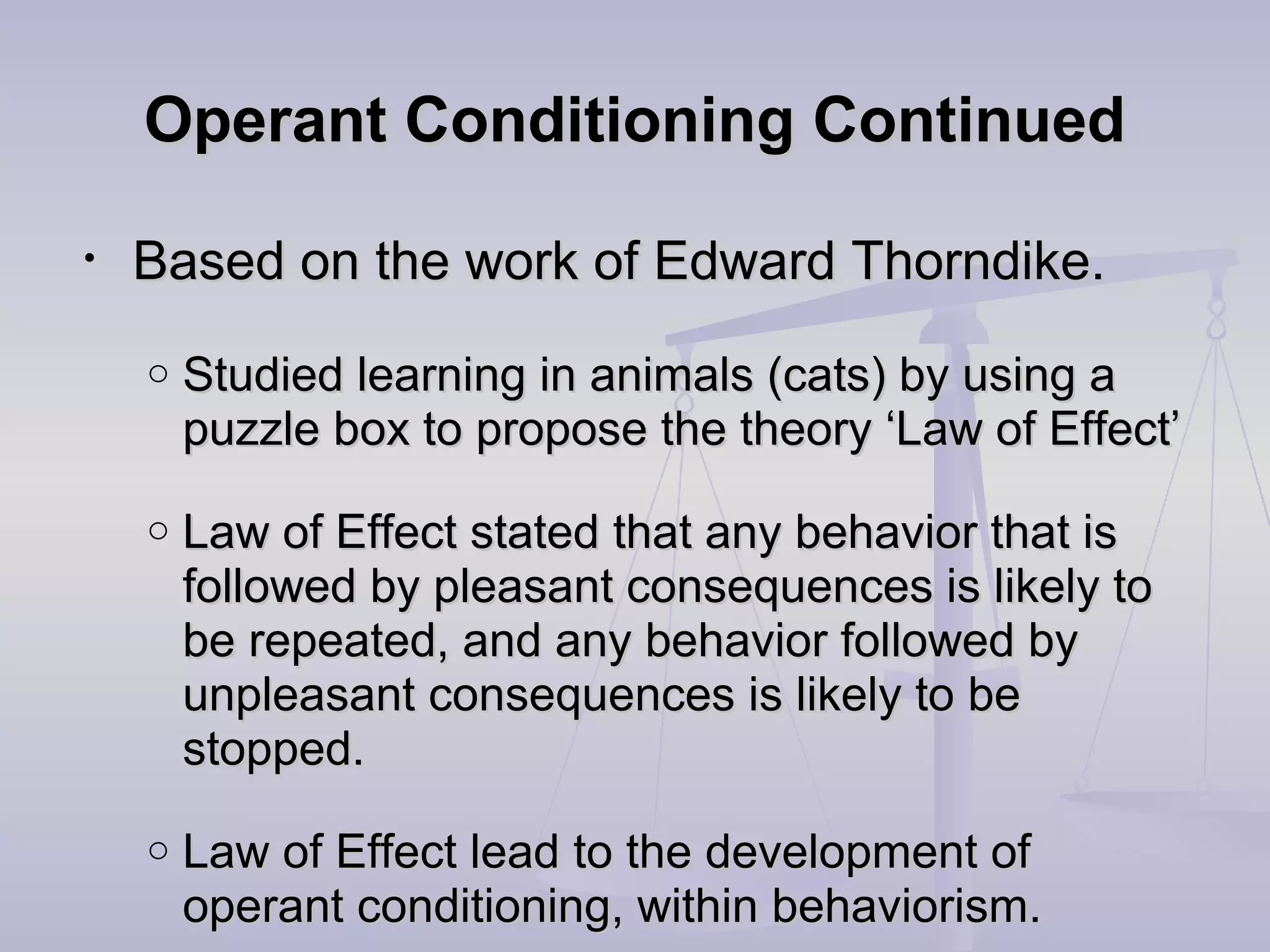 Operant Conditioning ContinuedOperant Conditioning Continued
• Based on the work of Edward Thorndike.Based on the work of Edward Thorndike.
o Studied learning in animals (cats) by using aStudied learning in animals (cats) by using a
puzzle box to propose the theory ‘Law of Effect’puzzle box to propose the theory ‘Law of Effect’
o Law of Effect stated that any behavior that isLaw of Effect stated that any behavior that is
followed by pleasant consequences is likely tofollowed by pleasant consequences is likely to
be repeated, and any behavior followed bybe repeated, and any behavior followed by
unpleasant consequences is likely to beunpleasant consequences is likely to be
stopped.stopped.
o Law of Effect lead to the development ofLaw of Effect lead to the development of
operant conditioning, within behaviorism.operant conditioning, within behaviorism.
 