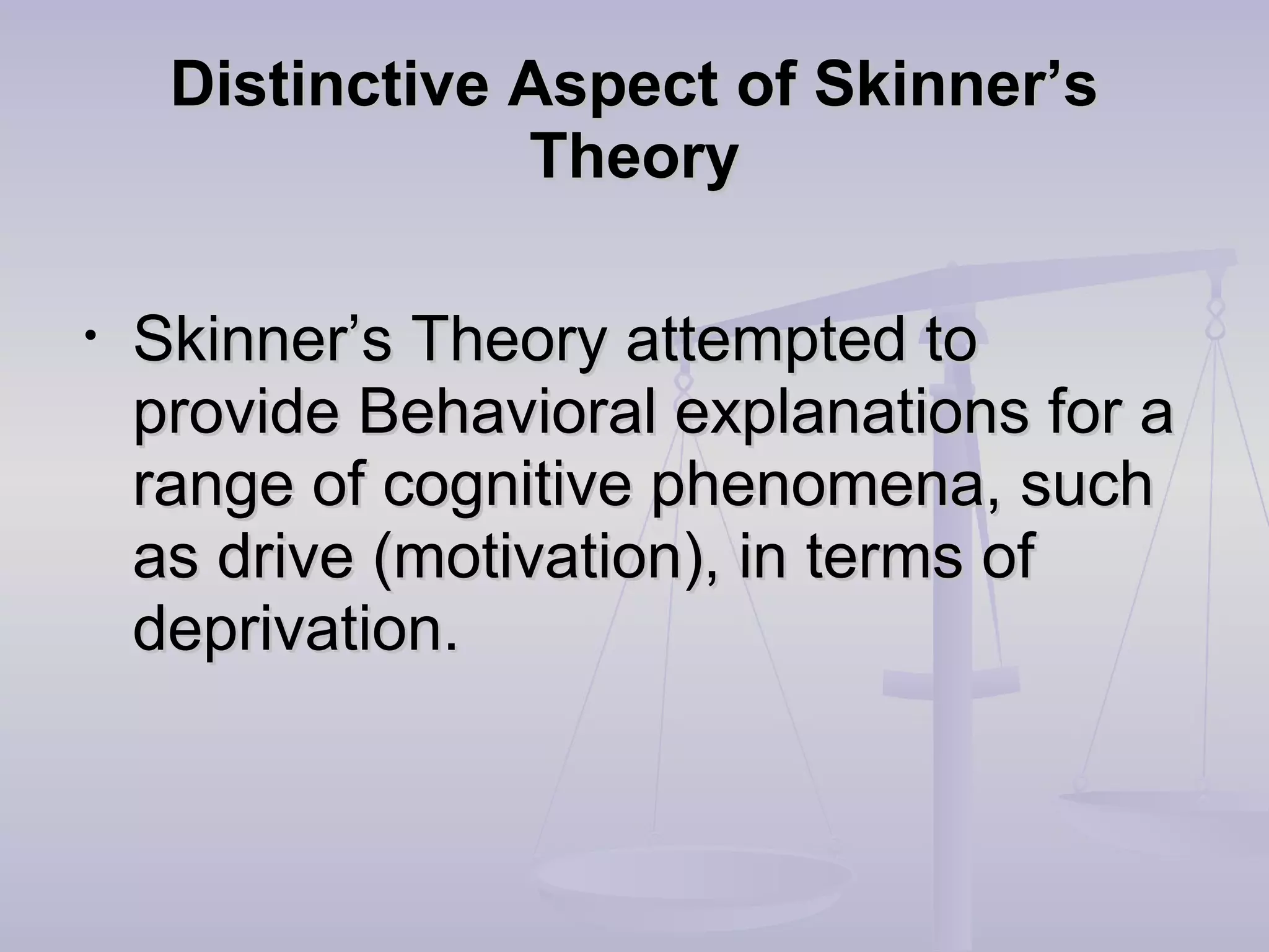 Distinctive Aspect of Skinner’sDistinctive Aspect of Skinner’s
TheoryTheory
• Skinner’s Theory attempted toSkinner’s Theory attempted to
provide Behavioral explanations for aprovide Behavioral explanations for a
range of cognitive phenomena, suchrange of cognitive phenomena, such
as drive (motivation), in terms ofas drive (motivation), in terms of
deprivation.deprivation.
 