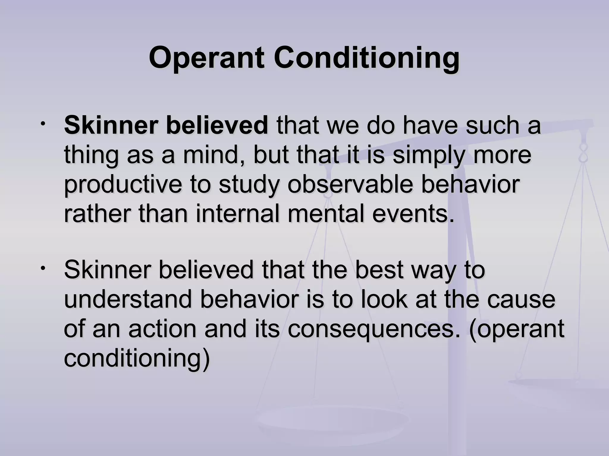 Operant ConditioningOperant Conditioning
• Skinner believedSkinner believed that we do have such athat we do have such a
thing as a mind, but that it is simply morething as a mind, but that it is simply more
productive to study observable behaviorproductive to study observable behavior
rather than internal mental events.rather than internal mental events.
• Skinner believed that the best way toSkinner believed that the best way to
understand behavior is to look at the causeunderstand behavior is to look at the cause
of an action and its consequences. (operantof an action and its consequences. (operant
conditioning)conditioning)
 
