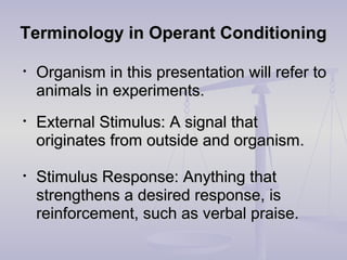 Terminology in Operant ConditioningTerminology in Operant Conditioning
• Organism in this presentation will refer toOrganism in this presentation will refer to
animals in experiments.animals in experiments.
• External Stimulus: A signal thatExternal Stimulus: A signal that
originates from outside and organism.originates from outside and organism.
• Stimulus Response: Anything thatStimulus Response: Anything that
strengthens a desired response, isstrengthens a desired response, is
reinforcement, such as verbal praise.reinforcement, such as verbal praise.
 