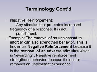 Terminology Cont’dTerminology Cont’d
• Negative Reinforcement:Negative Reinforcement:
-Any stimulus that promotes increased-Any stimulus that promotes increased
frequency of a response. It is notfrequency of a response. It is not
punishment.punishment.
. Example: The removal of an unpleasant re-. Example: The removal of an unpleasant re-
inforcer can also strengthen behavior. This isinforcer can also strengthen behavior. This is
known asknown as Negative ReinforcementNegative Reinforcement because itbecause it
is theis the removal of an adverse stimulusremoval of an adverse stimulus whichwhich
is ‘rewarding’ . Negative reinforcementis ‘rewarding’ . Negative reinforcement
strengthens behavior because it stops orstrengthens behavior because it stops or
removes an unpleasant experienceremoves an unpleasant experience
 