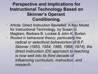 Perspective and Implications forPerspective and Implications for
Instructional Technology Based onInstructional Technology Based on
Skinner’s OperantSkinner’s Operant
Conditioning.Conditioning.
• Article: Direct Instruction Revisited: A Key ModelArticle: Direct Instruction Revisited: A Key Model
for Instructional Technology, by Susan G.for Instructional Technology, by Susan G.
Magliaro, Barbara B. Lockee & John K. BurtonMagliaro, Barbara B. Lockee & John K. Burton
• Rooted in behavioral theory, particularly theRooted in behavioral theory, particularly the
radical or selectivist behaviorism of B.F.radical or selectivist behaviorism of B.F.
Skinner (1953, 1954, 1966, 1968, 1974), theSkinner (1953, 1954, 1966, 1968, 1974), the
direct instruction (DI) approach to teachingdirect instruction (DI) approach to teaching
is now well into its third decade ofis now well into its third decade of
influencing curriculum, instruction, andinfluencing curriculum, instruction, and
research.research.
 