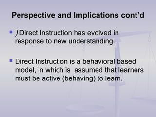 Perspective and Implications cont’dPerspective and Implications cont’d
 )) Direct InstructionDirect Instruction has evolved inhas evolved in
response to new understanding.response to new understanding.
 Direct Instruction is a behavioral basedDirect Instruction is a behavioral based
model, in which is assumed that learnersmodel, in which is assumed that learners
must be active (behaving) to learn.must be active (behaving) to learn.
 