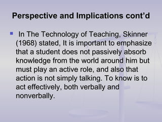 Perspective and Implications cont’dPerspective and Implications cont’d
 In The Technology of Teaching, SkinnerIn The Technology of Teaching, Skinner
(1968) stated, It is important to emphasize(1968) stated, It is important to emphasize
that a student does not passively absorbthat a student does not passively absorb
knowledge from the world around him butknowledge from the world around him but
must play an active role, and also thatmust play an active role, and also that
action is not simply talking. To know is toaction is not simply talking. To know is to
act effectively, both verbally andact effectively, both verbally and
nonverbally.nonverbally.
 