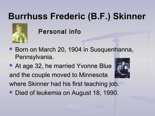 Burrhuss Frederic (B.F.) SkinnerBurrhuss Frederic (B.F.) Skinner
Personal infoPersonal info
 Born on March 20, 1904 in Susquenhanna,Born on March 20, 1904 in Susquenhanna,
Pennsylvania.Pennsylvania.
 At age 32, he married Yvonne BlueAt age 32, he married Yvonne Blue
and the couple moved to Minnesotaand the couple moved to Minnesota
where Skinner had his first teaching job.where Skinner had his first teaching job.
 Died of leukemia on August 18, 1990.Died of leukemia on August 18, 1990.
 