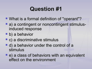 Question #1Question #1
 What is a formal definition of "operant"?What is a formal definition of "operant"?
 a) a contingent or noncontingent stimulus-a) a contingent or noncontingent stimulus-
induced responseinduced response
 b) a behaviorb) a behavior
 c) a discriminative stimulusc) a discriminative stimulus
 d) a behavior under the control of ad) a behavior under the control of a
stimulusstimulus
 e) a class of behaviors with an equivalente) a class of behaviors with an equivalent
effect on the environmenteffect on the environment
 