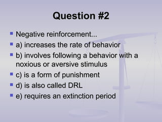 Question #2Question #2
 Negative reinforcement...Negative reinforcement...
 a) increases the rate of behaviora) increases the rate of behavior
 b) involves following a behavior with ab) involves following a behavior with a
noxious or aversive stimulusnoxious or aversive stimulus
 c) is a form of punishmentc) is a form of punishment
 d) is also called DRLd) is also called DRL
 e) requires an extinction periode) requires an extinction period
 