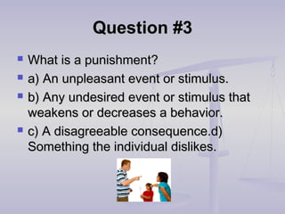 Question #3Question #3
 What is a punishment?What is a punishment?
 a) An unpleasant event or stimulus.a) An unpleasant event or stimulus.
 b) Any undesired event or stimulus thatb) Any undesired event or stimulus that
weakens or decreases a behavior.weakens or decreases a behavior.
 c) A disagreeable consequence.d)c) A disagreeable consequence.d)
Something the individual dislikes.Something the individual dislikes.
 