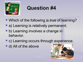 Question #4Question #4
 Which of the following is true of learning?Which of the following is true of learning?
 a) Learning is relatively permanent.a) Learning is relatively permanent.
 b) Learning involves a change inb) Learning involves a change in
behavior.behavior.
 c) Learning occurs through experience.c) Learning occurs through experience.
 d) All of the aboved) All of the above
 