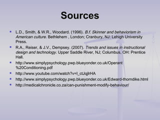 SourcesSources
 L.D., Smith, & W.R., Woodard. (1996).L.D., Smith, & W.R., Woodard. (1996). B.f. Skinner and behaviorism inB.f. Skinner and behaviorism in
American cultureAmerican culture. Bethlehem , London; Cranbury, NJ: Lehigh University. Bethlehem , London; Cranbury, NJ: Lehigh University
Press.Press.
 R.A., Reiser, & J.V., Dempsey. (2007).R.A., Reiser, & J.V., Dempsey. (2007). Trends and issues in instructionalTrends and issues in instructional
design and technologydesign and technology. Upper Saddle River, NJ; Columbus, OH: Prentice. Upper Saddle River, NJ; Columbus, OH: Prentice
Hall.Hall.
 http://www.simplypsychology.pwp.blueyonder.co.uk/Operanthttp://www.simplypsychology.pwp.blueyonder.co.uk/Operant
%20Conditioning.pdf%20Conditioning.pdf
 http://www.youtube.com/watch?v=I_ctJqjlrHAhttp://www.youtube.com/watch?v=I_ctJqjlrHA
 http.//www.simplypsychology.pwp.blueyonder.co.uk/Edward-thorndike.htmlhttp.//www.simplypsychology.pwp.blueyonder.co.uk/Edward-thorndike.html
 http://medicalchronicle.co.za/can-punishment-modify-behaviour/http://medicalchronicle.co.za/can-punishment-modify-behaviour/
 