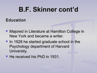 B.F. Skinner cont’dB.F. Skinner cont’d
EducationEducation
 Majored in Literature at Hamilton College inMajored in Literature at Hamilton College in
New York and became a writer.New York and became a writer.
 In 1928 he started graduate school in theIn 1928 he started graduate school in the
Psychology department of HarvardPsychology department of Harvard
University.University.
 He received his PhD in 1931.He received his PhD in 1931.
 