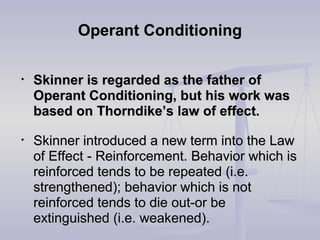 Operant ConditioningOperant Conditioning
• Skinner is regarded as the father ofSkinner is regarded as the father of
Operant Conditioning, but his work wasOperant Conditioning, but his work was
based on Thorndike’s law of effect.based on Thorndike’s law of effect.
• Skinner introduced a new term into the LawSkinner introduced a new term into the Law
of Effectof Effect - Reinforcement. Behavior which is- Reinforcement. Behavior which is
reinforced tends to be repeated (i.e.reinforced tends to be repeated (i.e.
strengthened); behavior which is notstrengthened); behavior which is not
reinforced tends to die out-or bereinforced tends to die out-or be
extinguished (i.e. weakened).extinguished (i.e. weakened).
 
