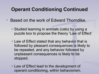 Operant Conditioning ContinuedOperant Conditioning Continued
• Based on the work of Edward Thorndike.Based on the work of Edward Thorndike.
o Studied learning in animals (cats) by using aStudied learning in animals (cats) by using a
puzzle box to propose the theory ‘Law of Effect’puzzle box to propose the theory ‘Law of Effect’
o Law of Effect stated that any behavior that isLaw of Effect stated that any behavior that is
followed by pleasant consequences is likely tofollowed by pleasant consequences is likely to
be repeated, and any behavior followed bybe repeated, and any behavior followed by
unpleasant consequences is likely to beunpleasant consequences is likely to be
stopped.stopped.
o Law of Effect lead to the development ofLaw of Effect lead to the development of
operant conditioning, within behaviorism.operant conditioning, within behaviorism.
 