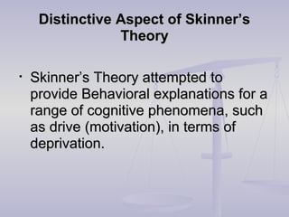 Distinctive Aspect of Skinner’sDistinctive Aspect of Skinner’s
TheoryTheory
• Skinner’s Theory attempted toSkinner’s Theory attempted to
provide Behavioral explanations for aprovide Behavioral explanations for a
range of cognitive phenomena, suchrange of cognitive phenomena, such
as drive (motivation), in terms ofas drive (motivation), in terms of
deprivation.deprivation.
 