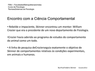 FMU – FaculdadesMetropolitanasUnidas
Curso de Psicologia
TeoriaseSistemas de Psicologia




Encontro com a Ciência Comportamental

• Rebelde e impaciente, Skinner encontrou um mentor: William
Crozier que era o presidente de um novo departamento de Fisiologia.

•Crozier havia aderido ao programa de estudos do comportamento
do animal como um todo.

• A linha de pesquisa deCrozierseguia exatamente o objetivo de
Skinner de comportamentos relativos às condições experimentais,
em animais e humanos.



                                         BurrhusFrederic Skinner   Outubro2012
 