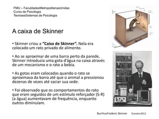 FMU – FaculdadesMetropolitanasUnidas
Curso de Psicologia
TeoriaseSistemas de Psicologia




A caixa de Skinner
• Skinner criou a “Caixa de Skinner”. Nela era
colocado um rato privado de alimento.
• Ao se aproximar de uma barra perto da parede,
Skinner introduzia uma gota d’água na caixa através
de um mecanismo e o rato a bebia.
• As gotas eram colocadas quando o rato se
aproximava da barra até que o animal a pressionou
dezenas de vezes até saciar sua sede.
• Foi observado que os comportamentos do rato
que eram seguidos de um estímulo reforçador (S-R)
(a água) aumentavam de frequência, enquanto
outros diminuíam.

                                                 BurrhusFrederic Skinner   Outubro2012
 