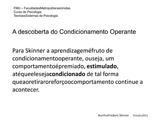 FMU – FaculdadesMetropolitanasUnidas
Curso de Psicologia
TeoriaseSistemas de Psicologia




A descoberta do Condicionamento Operante


Para Skinner a aprendizageméfruto de
condicionamentooperante, ouseja, um
comportamentoépremiado, estimulado,
atéqueelesejacondicionado de tal forma
queaoretiraroreforçoocomportamento continue a
acontecer.


                                       BurrhusFrederic Skinner   Outubro2012
 