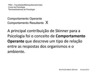 FMU – FaculdadesMetropolitanasUnidas
Curso de Psicologia
TeoriaseSistemas de Psicologia



Comportamento Operante
Comportamento Resultante               X

A principal contribuição de Skinner para a
Psicologia foi o conceito de Comportamento
Operante que descreve um tipo de relação
entre as respostas dos organismos e o
ambiente.


                                           BurrhusFrederic Skinner   Outubro2012
 