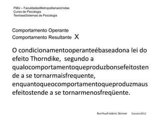 FMU – FaculdadesMetropolitanasUnidas
Curso de Psicologia
TeoriaseSistemas de Psicologia



Comportamento Operante
Comportamento Resultante               X

O condicionamentooperanteébaseadona lei do
efeito Thorndike, segundo a
qualocomportamentoqueproduzbonsefeitosten
de a se tornarmaisfrequente,
enquantoqueocomportamentoqueproduzmaus
efeitostende a se tornarmenosfreqüente.

                                           BurrhusFrederic Skinner   Outubro2012
 